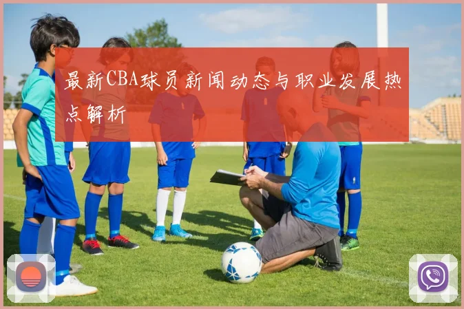 最新CBA球员新闻动态与职业发展热点解析