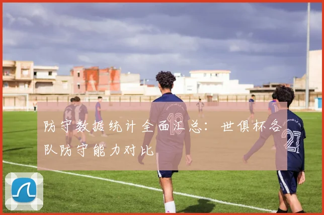 防守数据统计全面汇总：世俱杯各队防守能力对比