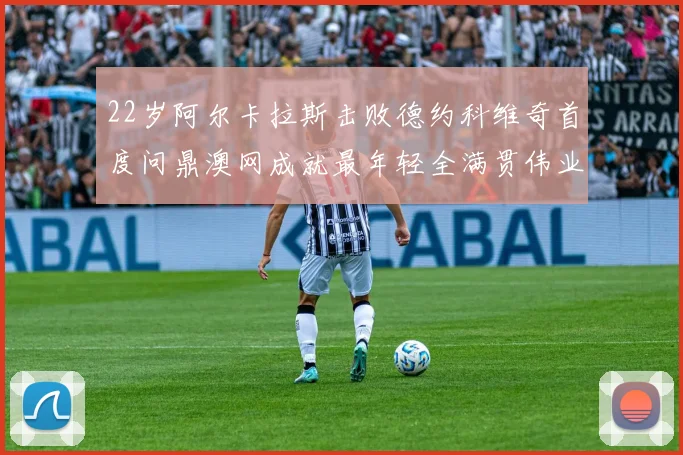 22岁阿尔卡拉斯击败德约科维奇首度问鼎澳网成就最年轻全满贯伟业